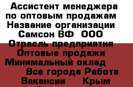 Ассистент менеджера по оптовым продажам › Название организации ­ Самсон ВФ, ООО › Отрасль предприятия ­ Оптовые продажи › Минимальный оклад ­ 14 000 - Все города Работа » Вакансии   . Крым,Бахчисарай